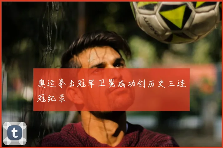 奥运拳击冠军卫冕成功创历史三连冠纪录