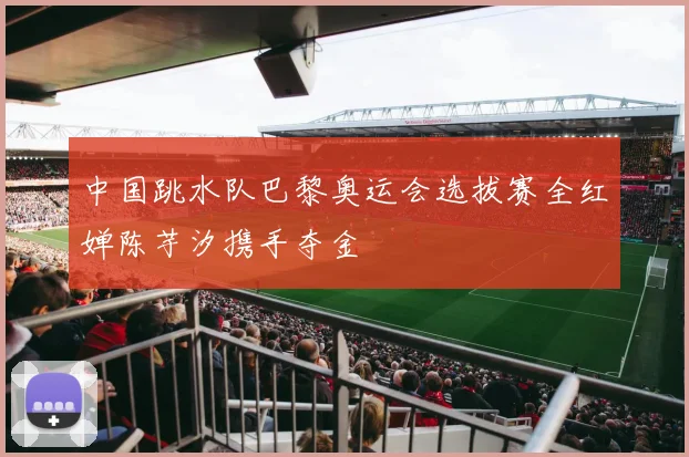中国跳水队巴黎奥运会选拔赛全红婵陈芋汐携手夺金