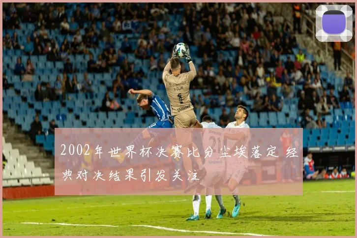 2002年世界杯决赛比分尘埃落定 经典对决结果引发关注