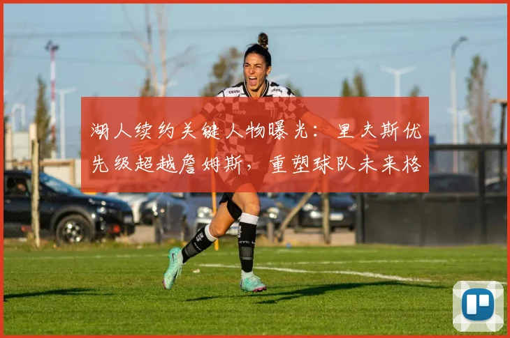 湖人续约关键人物曝光：里夫斯优先级超越詹姆斯，重塑球队未来格局_谈判_极具_管理层