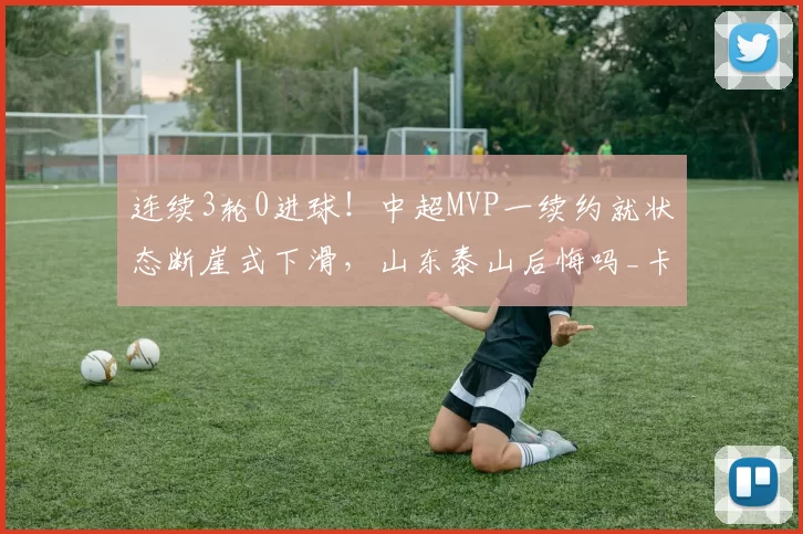 连续3轮0进球！中超MVP一续约就状态断崖式下滑，山东泰山后悔吗_卡扎伊什维利_泰山队_比赛