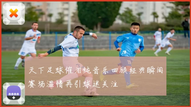 天下足球催泪纯音乐回顾经典瞬间赛场温情再引球迷关注
