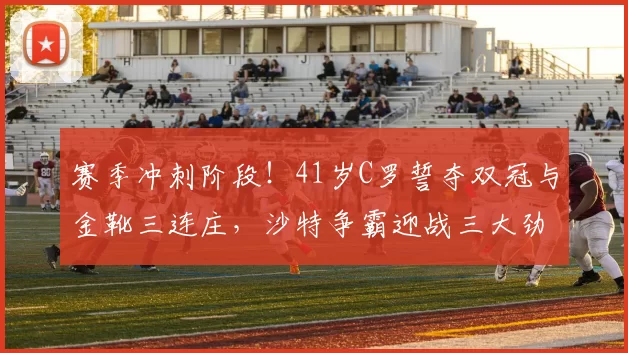 赛季冲刺阶段！41岁C罗誓夺双冠与金靴三连庄，沙特争霸迎战三大劲敌_利雅得_胜利_联赛