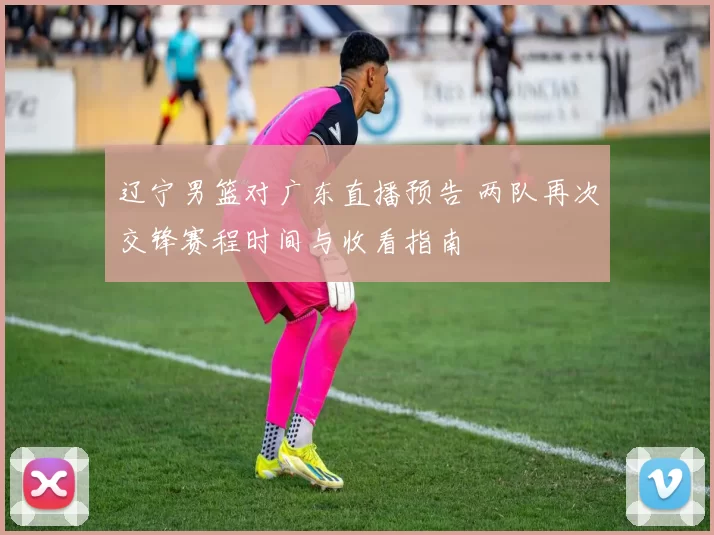 辽宁男篮对广东直播预告 两队再次交锋赛程时间与收看指南