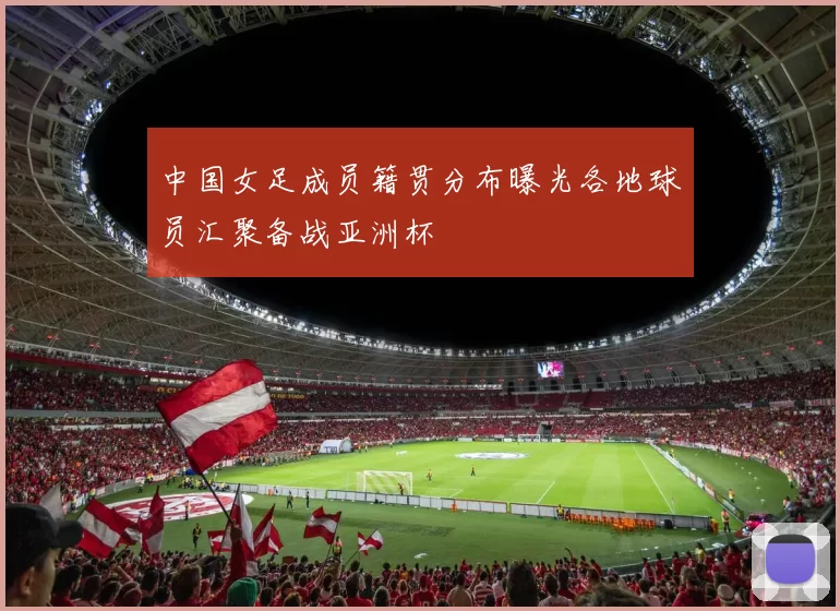 中国女足成员籍贯分布曝光各地球员汇聚备战亚洲杯