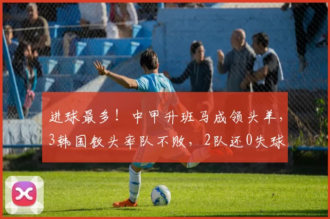 进球最多！中甲升班马成领头羊，3韩国教头率队不败，2队还0失球