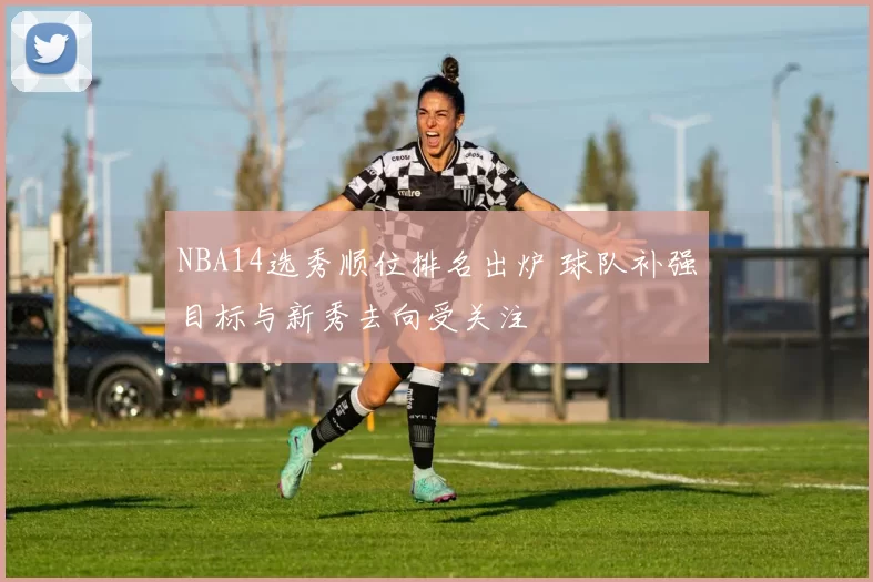 NBA14选秀顺位排名出炉 球队补强目标与新秀去向受关注