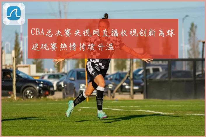 CBA总决赛央视网直播收视创新高球迷观赛热情持续升温