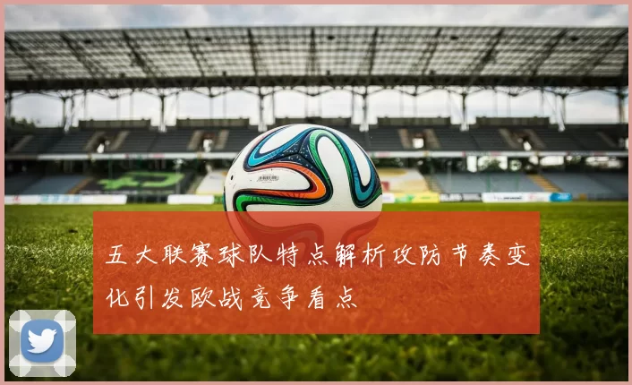 五大联赛球队特点解析攻防节奏变化引发欧战竞争看点