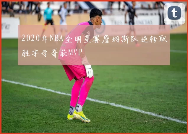 2020年NBA全明星赛詹姆斯队逆转取胜字母哥获MVP