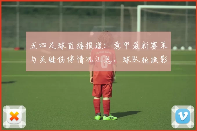五四足球直播报道：意甲最新赛果与关键伤停情况汇总，球队轮换影响分析