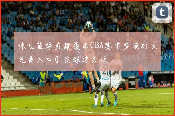 咪咕篮球直播覆盖CBA赛季多场对决免费入口引发球迷关注