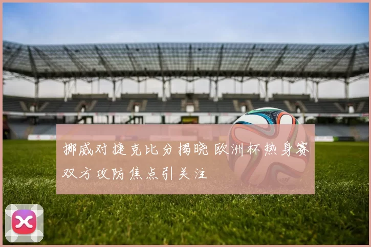 挪威对捷克比分揭晓 欧洲杯热身赛双方攻防焦点引关注