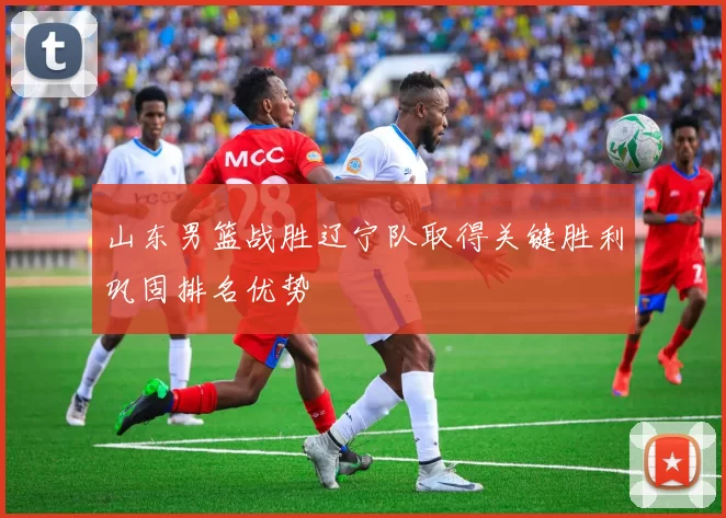 山东男篮战胜辽宁队取得关键胜利巩固排名优势