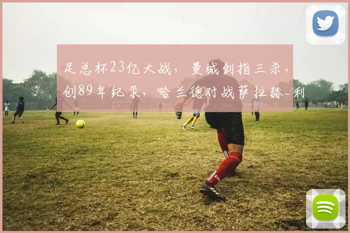 足总杯23亿大战，曼城剑指三杀，创89年纪录，哈兰德对战萨拉赫_利物浦_欧冠_阿森纳