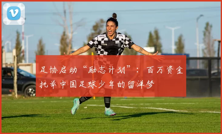 足协启动“励志计划”：百万资金托举中国足球少年的留洋梦