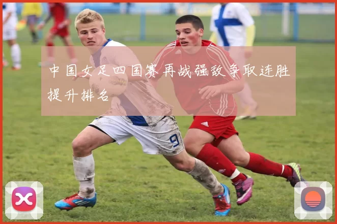 中国女足四国赛再战强敌争取连胜提升排名