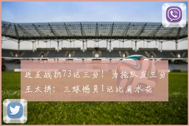 近五战扔73记三分！为抢队友三分王太拼：三球憾负1记比肩水花