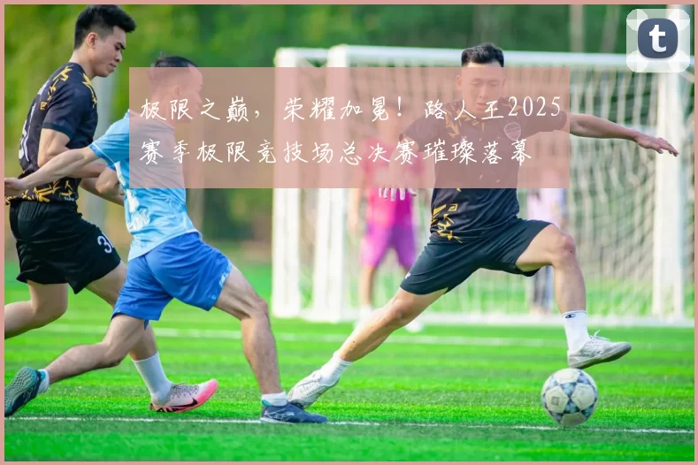 极限之巅，荣耀加冕！路人王2025赛季极限竞技场总决赛璀璨落幕