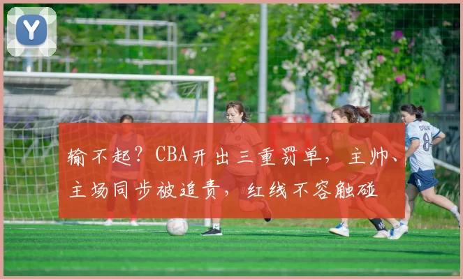 输不起？CBA开出三重罚单，主帅、主场同步被追责，红线不容触碰