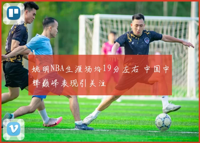 姚明NBA生涯场均19分左右 中国中锋巅峰表现引关注