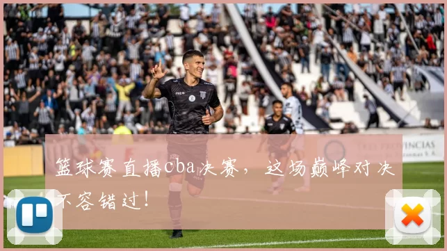 篮球赛直播cba决赛，这场巅峰对决不容错过！