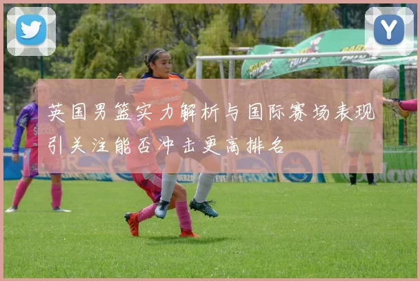 英国男篮实力解析与国际赛场表现引关注能否冲击更高排名