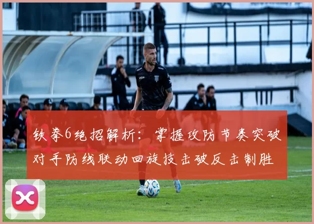 铁拳6绝招解析：掌握攻防节奏突破对手防线联动回旋技击破反击制胜