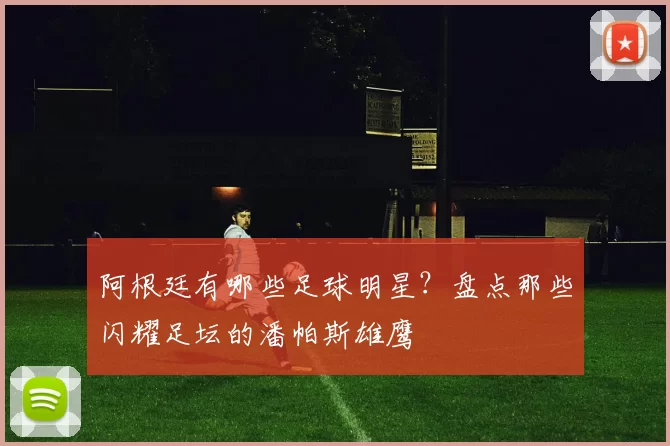 阿根廷有哪些足球明星？盘点那些闪耀足坛的潘帕斯雄鹰