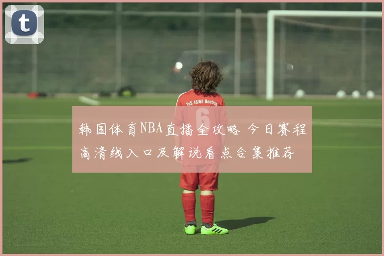 韩国体育NBA直播全攻略 今日赛程高清线入口及解说看点合集推荐