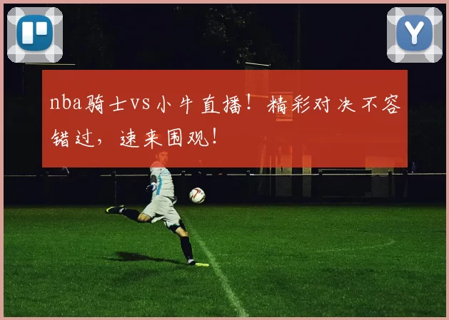 nba骑士vs小牛直播！精彩对决不容错过，速来围观！