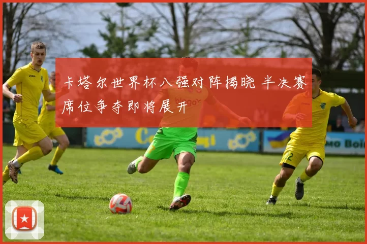 卡塔尔世界杯八强对阵揭晓 半决赛席位争夺即将展开