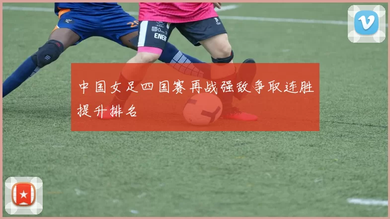 中国女足四国赛再战强敌争取连胜提升排名