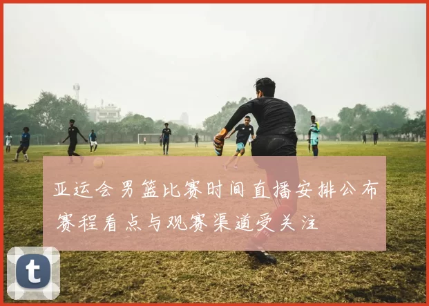 亚运会男篮比赛时间直播安排公布 赛程看点与观赛渠道受关注