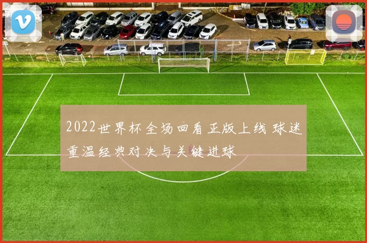 2022世界杯全场回看正版上线 球迷重温经典对决与关键进球