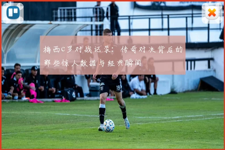 梅西c罗对战记录:传奇对决背后的那些惊人数据与经典瞬间