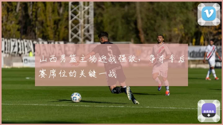 山西男篮主场迎战强敌，争夺季后赛席位的关键一战