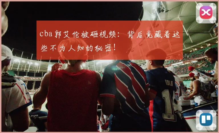 cba郭艾伦被砸视频：背后竟藏着这些不为人知的秘密！