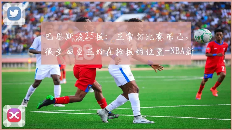 巴恩斯谈25板：正常打比赛而已，很多回合正好在抢板的位置-NBA新闻