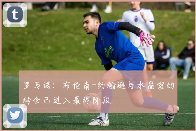 罗马诺：布伦南-约翰逊与水晶宫的转会已进入最终阶段