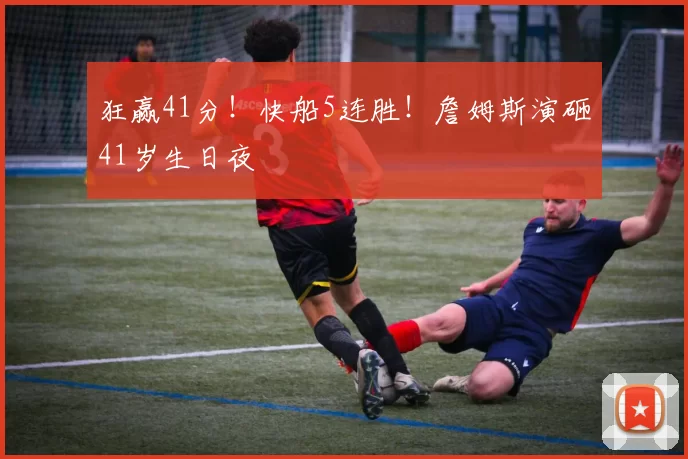 狂赢41分！快船5连胜！詹姆斯演砸41岁生日夜