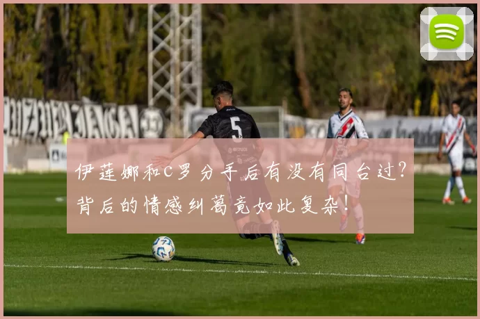 伊莲娜和c罗分手后有没有同台过？背后的情感纠葛竟如此复杂！