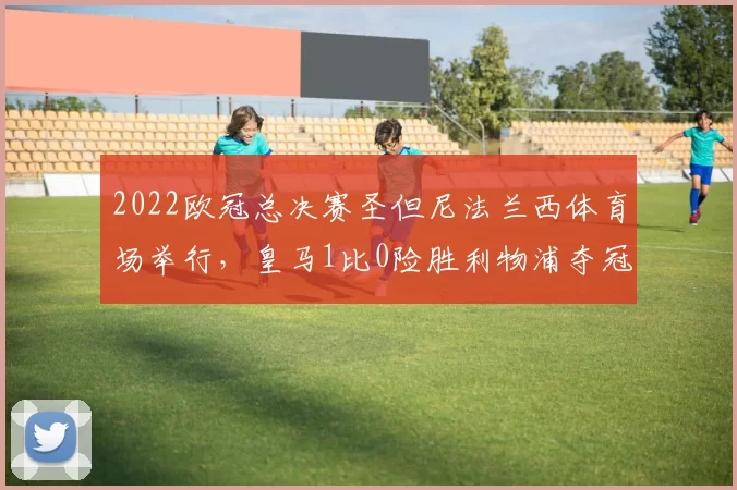 2022欧冠总决赛圣但尼法兰西体育场举行，皇马1比0险胜利物浦夺冠