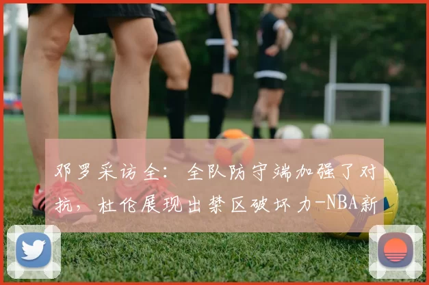 邓罗采访全:全队防守端加强了对抗,杜伦展现出禁区破坏力-NBA新闻
