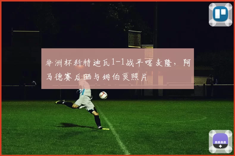 非洲杯科特迪瓦1-1战平喀麦隆，阿马德赛后晒与姆伯莫照片