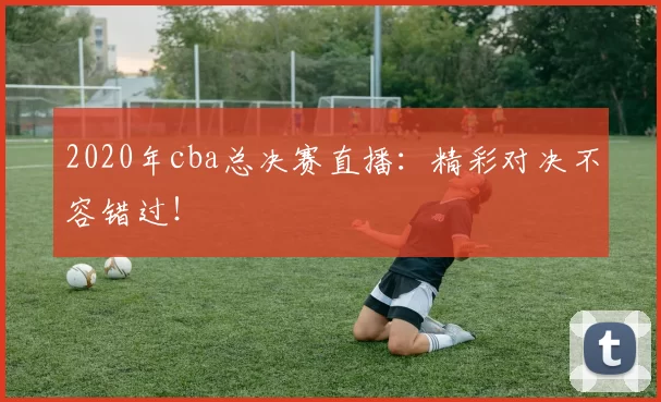 2020年cba总决赛直播：精彩对决不容错过！
