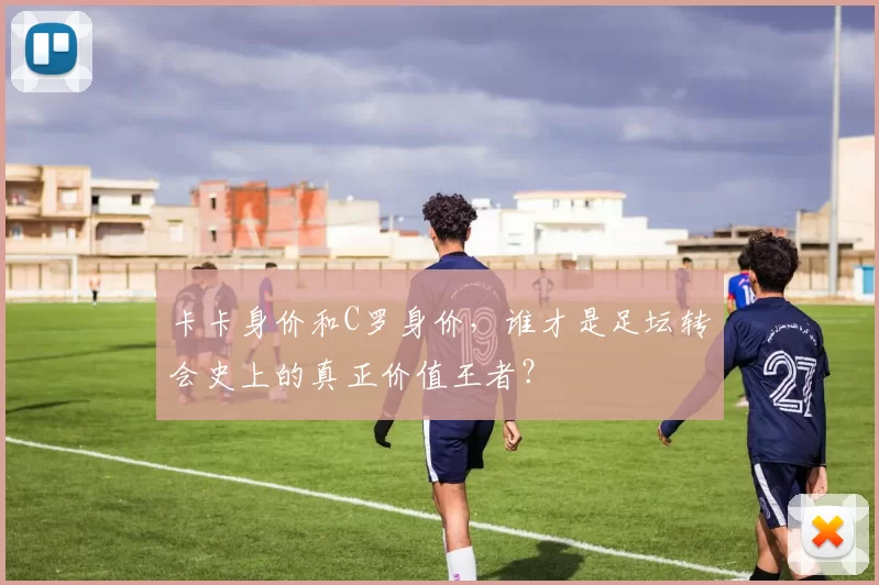 卡卡身价和C罗身价，谁才是足坛转会史上的真正价值王者？