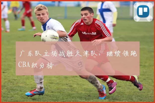 广东队主场战胜天津队,继续领跑CBA积分榜