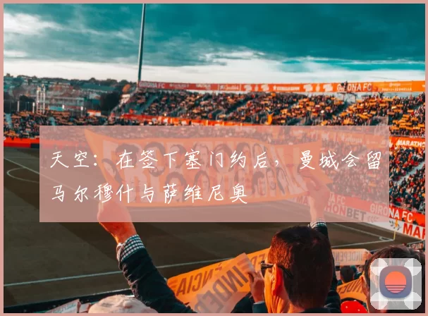 天空:在签下塞门约后,曼城会留马尔穆什与萨维尼奥