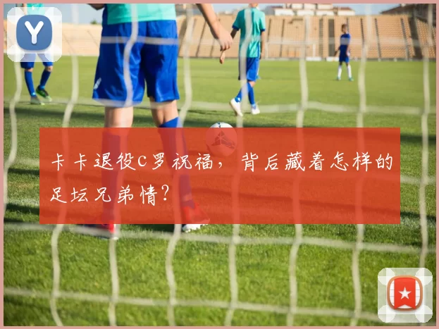 卡卡退役c罗祝福，背后藏着怎样的足坛兄弟情？